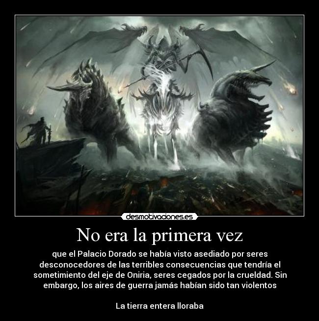 No era la primera vez - que el Palacio Dorado se había visto asediado por seres
desconocedores de las terribles consecuencias que tendría el
sometimiento del eje de Oniria, seres cegados por la crueldad. Sin
embargo, los aires de guerra jamás habían sido tan violentos

La tierra entera lloraba