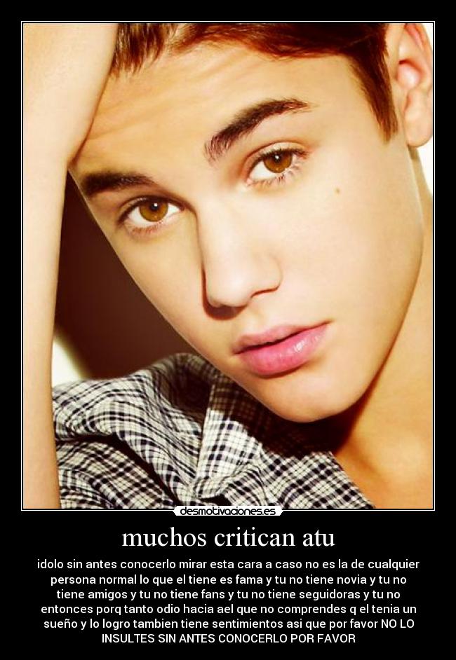 muchos critican atu - idolo sin antes conocerlo mirar esta cara a caso no es la de cualquier
persona normal lo que el tiene es fama y tu no tiene novia y tu no
tiene amigos y tu no tiene fans y tu no tiene seguidoras y tu no
entonces porq tanto odio hacia ael que no comprendes q el tenia un
sueño y lo logro tambien tiene sentimientos asi que por favor NO LO
INSULTES SIN ANTES CONOCERLO POR FAVOR