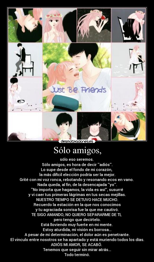 Sólo amigos, - sólo eso seremos.
Sólo amigos, es hora de decir adiós.
Lo supe desde el fondo de mi corazón,
la más difícil elección podría ser la mejor.
Grité con mi voz ronca, rebotando y resonando ecos en vano.
Nada queda, al fin, de la desencajada yo.
No importa que hagamos, la vida es así, susurré
y vi caer tus primeras lágrimas en tus secas mejillas.
NUESTRO TIEMPO SE DETUVO HACE MUCHO.
Recuerdo la estación en la que nos conocimos
y tu agraciada sonrisa fue la que me cautivó.
TE SIGO AMANDO, NO QUIERO SEPARARME DE TI,
pero tengo que decírtelo.
Está lloviendo muy fuerte en mi mente.
Estoy aturdida, mi visión es borrosa...
A pesar de mi determinación, el dolor aún es penetrante.
El vinculo entre nosotros se ha apartado y está muriendo todos los días.
ADIÓS MI AMOR, SE ACABÓ.
Tenemos que seguir sin mirar atrás...
Todo terminó.