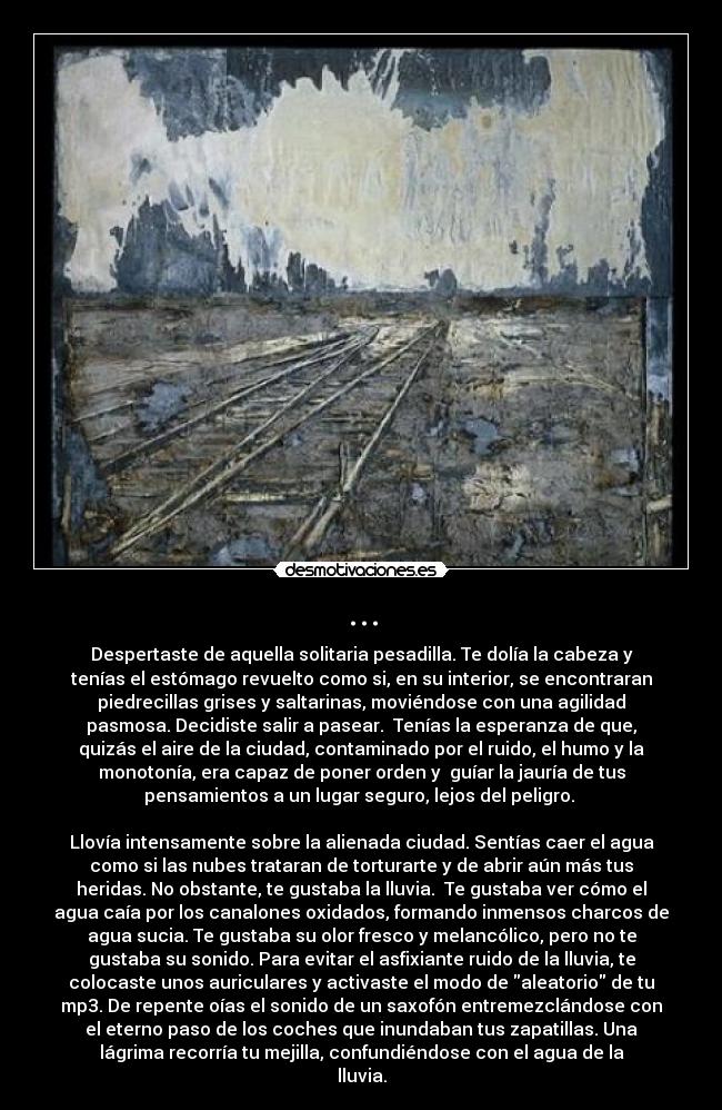 ... - Despertaste de aquella solitaria pesadilla. Te dolía la cabeza y
tenías el estómago revuelto como si, en su interior, se encontraran
piedrecillas grises y saltarinas, moviéndose con una agilidad
pasmosa. Decidiste salir a pasear.  Tenías la esperanza de que,
quizás el aire de la ciudad, contaminado por el ruido, el humo y la
monotonía, era capaz de poner orden y  guíar la jauría de tus
pensamientos a un lugar seguro, lejos del peligro. 

Llovía intensamente sobre la alienada ciudad. Sentías caer el agua
como si las nubes trataran de torturarte y de abrir aún más tus
heridas. No obstante, te gustaba la lluvia.  Te gustaba ver cómo el
agua caía por los canalones oxidados, formando inmensos charcos de
agua sucia. Te gustaba su olor fresco y melancólico, pero no te
gustaba su sonido. Para evitar el asfixiante ruido de la lluvia, te
colocaste unos auriculares y activaste el modo de aleatorio de tu
mp3. De repente oías el sonido de un saxofón entremezclándose con
el eterno paso de los coches que inundaban tus zapatillas. Una
lágrima recorría tu mejilla, confundiéndose con el agua de la
lluvia.