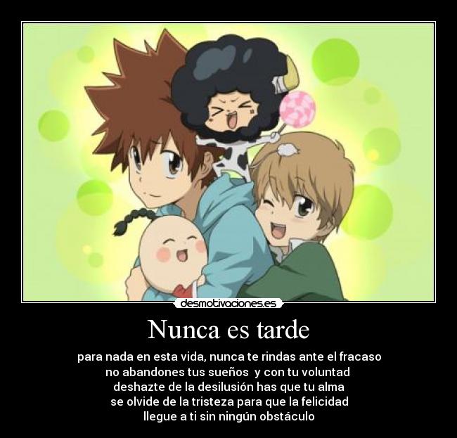 Nunca es tarde - para nada en esta vida, nunca te rindas ante el fracaso
no abandones tus sueños y con tu voluntad
deshazte de la desilusión has que tu alma
se olvide de la tristeza para que la felicidad
llegue a ti sin ningún obstáculo