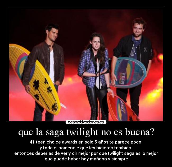 que la saga twilight no es buena? - 41 teen choice awards en solo 5 años te parece poco 
y todo el homenaje que les hicieron tambien 
entonces deberias de ver y oir mejor por que twilight saga es lo mejor
que puede haber hoy mañana y siempre
