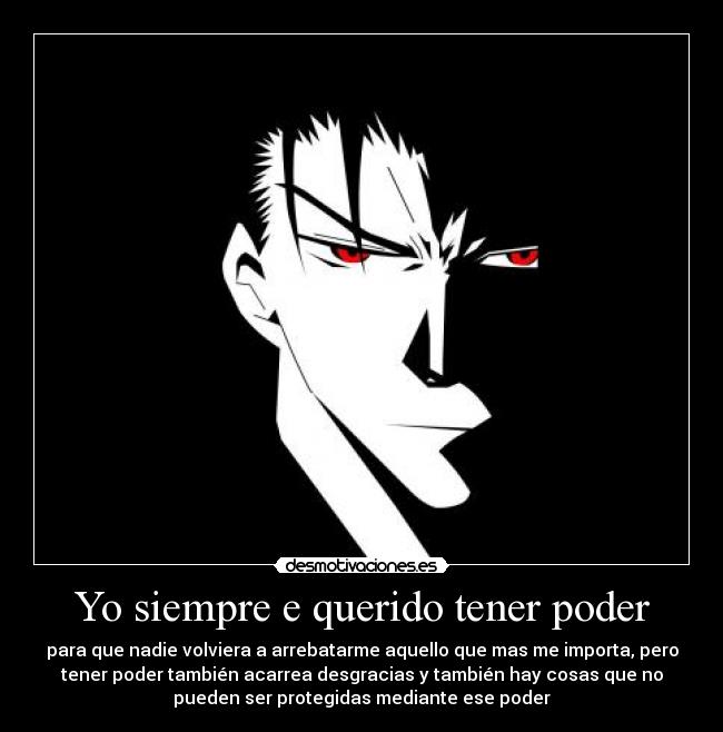 Yo siempre e querido tener poder - para que nadie volviera a arrebatarme aquello que mas me importa, pero
tener poder también acarrea desgracias y también hay cosas que no
pueden ser protegidas mediante ese poder