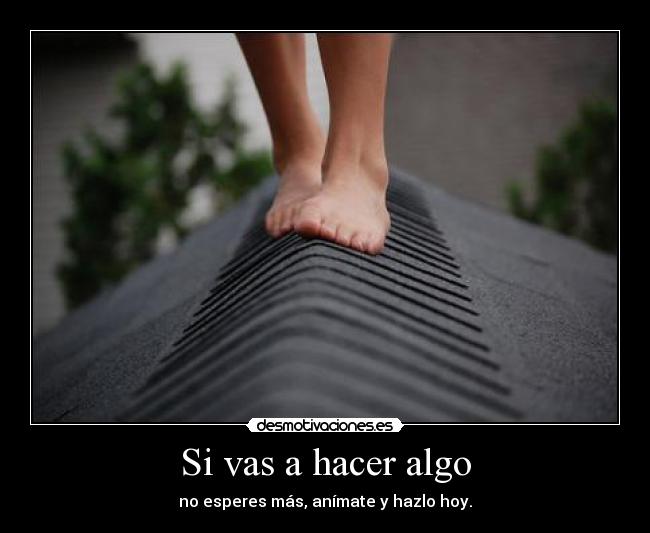Si vas a hacer algo - no esperes más, anímate y hazlo hoy.