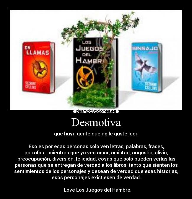Desmotiva - que haya gente que no le guste leer.
Eso es por esas personas solo ven letras, palabras, frases,
párrafos... mientras que yo veo amor, amistad, angustia, alivio,
preocupación, diversión, felicidad, cosas que solo pueden verlas las
personas que se entregan de verdad a los libros, tanto que sienten los
sentimientos de los personajes y desean de verdad que esas historias,
esos personajes existiesen de verdad.
I Love Los Juegos del Hambre.