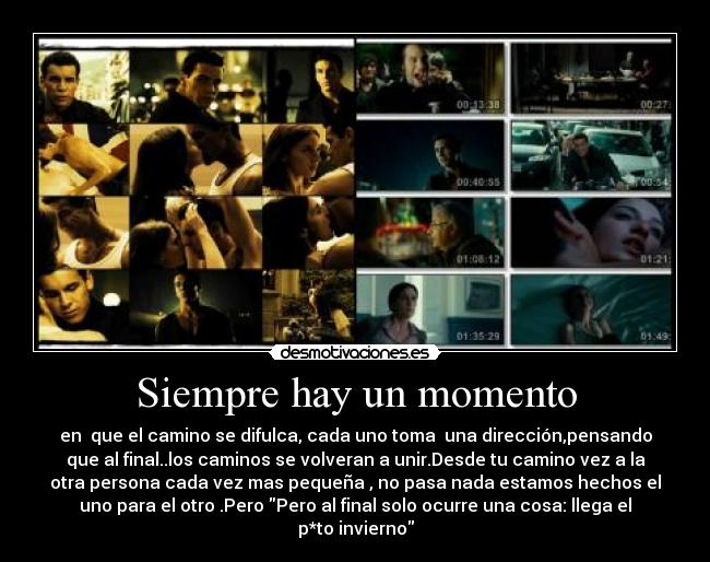 Siempre hay un momento - en que el camino se difulca, cada uno toma una dirección,pensando
que al final..los caminos se volveran a unir.Desde tu camino vez a la
otra persona cada vez mas pequeña , no pasa nada estamos hechos el
uno para el otro .Pero Pero al final solo ocurre una cosa: llega el
p*to invierno