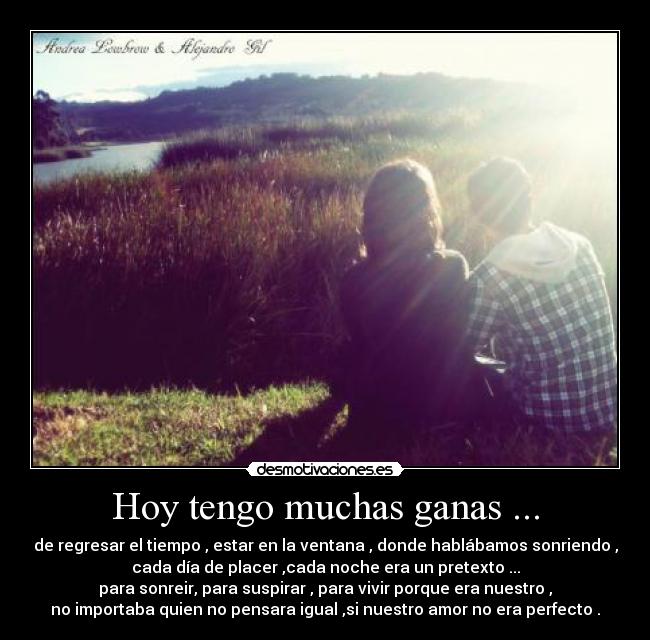 Hoy tengo muchas ganas ... - de regresar el tiempo , estar en la ventana , donde hablábamos sonriendo ,
cada día de placer ,cada noche era un pretexto ...
para sonreir, para suspirar , para vivir porque era nuestro ,
no importaba quien no pensara igual ,si nuestro amor no era perfecto .