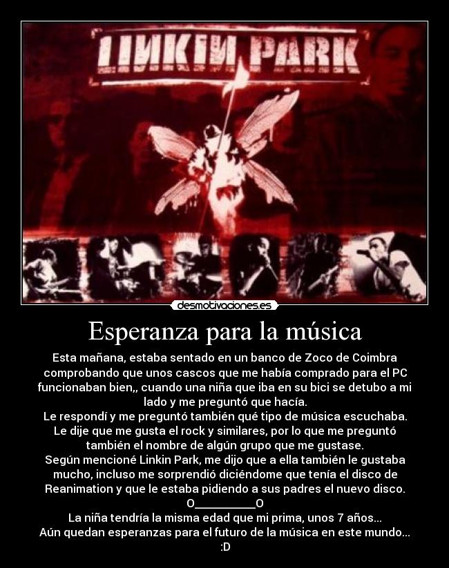 Esperanza para la música - Esta mañana, estaba sentado en un banco de Zoco de Coimbra
comprobando que unos cascos que me había comprado para el PC
funcionaban bien,, cuando una niña que iba en su bici se detubo a mi
lado y me preguntó que hacía.
Le respondí y me preguntó también qué tipo de música escuchaba.
Le dije que me gusta el rock y similares, por lo que me preguntó
también el nombre de algún grupo que me gustase.
Según mencioné Linkin Park, me dijo que a ella también le gustaba
mucho, incluso me sorprendió diciéndome que tenía el disco de
Reanimation y que le estaba pidiendo a sus padres el nuevo disco.
O___________O
La niña tendría la misma edad que mi prima, unos 7 años...
Aún quedan esperanzas para el futuro de la música en este mundo...
:D