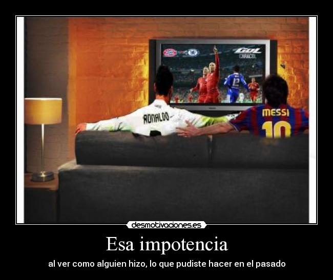 Esa impotencia - al ver como alguien hizo, lo que pudiste hacer en el pasado