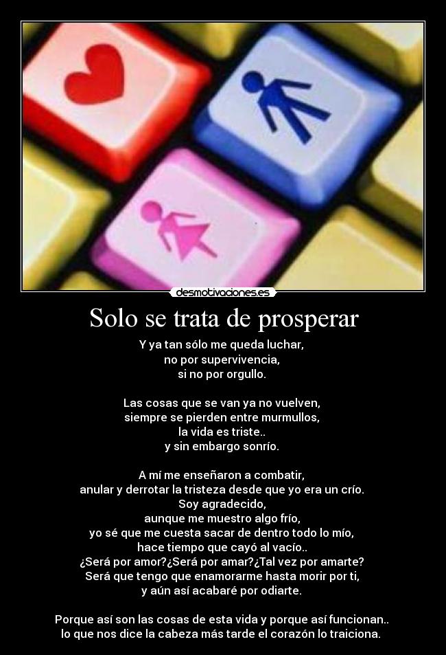 Solo se trata de prosperar - Y ya tan sólo me queda luchar,
no por supervivencia,
si no por orgullo.
Las cosas que se van ya no vuelven,
siempre se pierden entre murmullos,
la vida es triste..
y sin embargo sonrío.
A mí me enseñaron a combatir,
anular y derrotar la tristeza desde que yo era un crío.
Soy agradecido,
aunque me muestro algo frío,
yo sé que me cuesta sacar de dentro todo lo mío,
hace tiempo que cayó al vacío..
¿Será por amor?¿Será por amar?¿Tal vez por amarte?
Será que tengo que enamorarme hasta morir por ti,
y aún así acabaré por odiarte.
Porque así son las cosas de esta vida y porque así funcionan..
lo que nos dice la cabeza más tarde el corazón lo traiciona. ♪♫