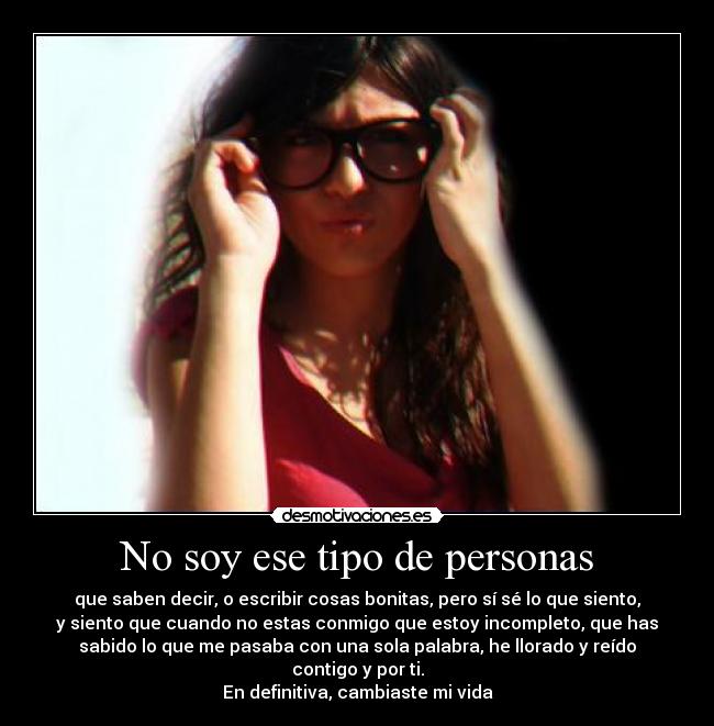 No soy ese tipo de personas - que saben decir, o escribir cosas bonitas, pero sí sé lo que siento,
y siento que cuando no estas conmigo que estoy incompleto, que has
sabido lo que me pasaba con una sola palabra, he llorado y reído
contigo y por ti.
En definitiva, cambiaste mi vida