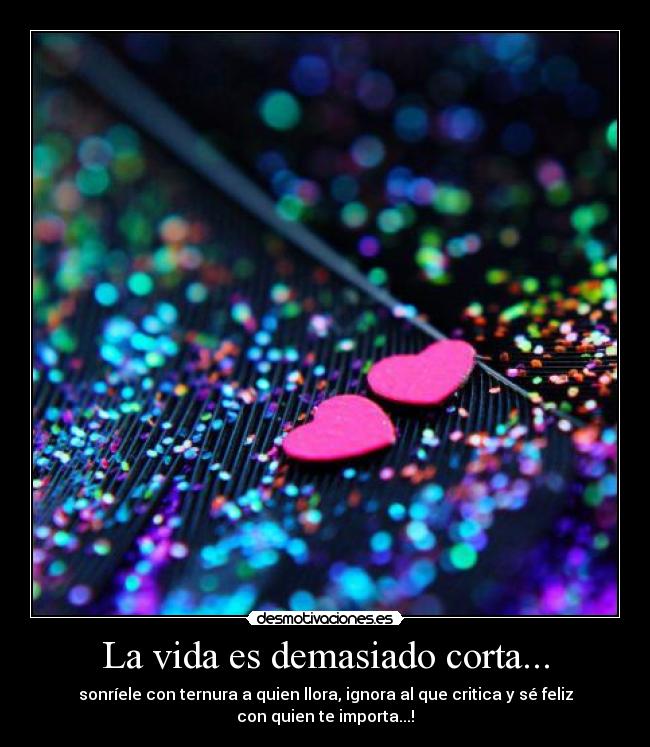 La vida es demasiado corta... - sonríele con ternura a quien llora, ignora al que critica y sé feliz
con quien te importa...!