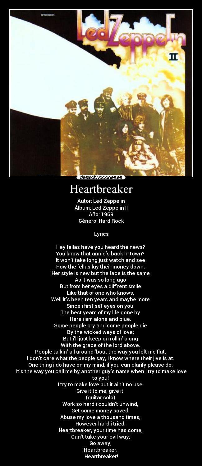 Heartbreaker - Autor: Led Zeppelin
Álbum: Led Zeppelin II
Año: 1969
Género: Hard Rock
Lyrics
Hey fellas have you heard the news?
You know that annies back in town?
It wont take long just watch and see
How the fellas lay their money down.
Her style is new but the face is the same
As it was so long ago
But from her eyes a diffrent smile
Like that of one who knows.
Well its been ten years and maybe more
Since i first set eyes on you;
The best years of my life gone by
Here i am alone and blue.
Some people cry and some people die
By the wicked ways of love;
But ill just keep on rollin along
With the grace of the lord above.
People talkin all around bout the way you left me flat,
I dont care what the people say, i know where their jive is at.
One thing i do have on my mind, if you can clarify please do,
Its the way you call me by another guys name when i try to make love to you!
I try to make love but it aint no use.
Give it to me, give it!
(guitar solo)
Work so hard i couldnt unwind,
Get some money saved;
Abuse my love a thousand times,
However hard i tried.
Heartbreaker, your time has come,
Cant take your evil way;
Go away,
Heartbreaker.
Heartbreaker!