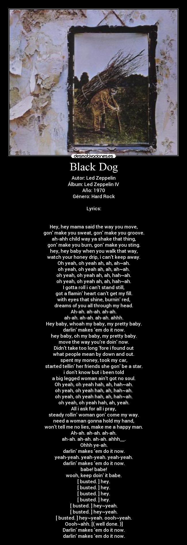 Black Dog - Autor: Led Zeppelin
Álbum: Led Zeppelin IV
Año: 1970
Género: Hard Rock

Lyrics:


Hey, hey mama said the way you move,
gon make you sweat, gon make you groove.
ah-ahh child way ya shake that thing,
gon make you burn, gon make you sting.
hey, hey baby when you walk that way,
watch your honey drip, i cant keep away.
Oh yeah, oh yeah ah, ah, ah~ah.
oh yeah, oh yeah ah, ah, ah~ah.
oh yeah, oh yeah ah, ah, hah~ah.
oh yeah, oh yeah ah, ah, hah~ah.
I gotta roll i cant stand still,
got a flamin heart cant get my fill.
with eyes that shine, burnin red,
dreams of you all through my head.
Ah-ah. ah-ah. ah-ah.
ah-ah. ah-ah. ah-ah. ahhh.
Hey baby, whoah my baby, my pretty baby.
darlin makes em do it now.
hey baby, oh my baby, my pretty baby.
move the way youre doin now.
Didnt take too long fore i found out
what people mean by down and out.
spent my money, took my car,
started tellin her friends she gon be a star.
i dont know but i been told
a big legged woman aint got no soul.
Oh yeah, oh yeah hah, ah, hah~ah.
oh yeah, oh yeah hah, ah, hah~ah.
oh yeah, oh yeah hah, ah, hah~ah.
oh yeah, oh yeah hah, ah, yeah.
All i ask for all i pray,
steady rollin woman gon come my way.
need a woman gonna hold my hand,
wont tell me no lies, make me a happy man.
Ah-ah. ah-ah. ah-ah.
ah-ah. ah-ah. ah-ah. ahhh__.
Ohhh ye-ah.
darlin makes em do it now.
yeah-yeah. yeah-yeah. yeah-yeah.
darlin makes em do it now.
babe! babe!
wooh, keep doin it babe.
[ busted. ] hey.
[ busted. ] hey.
[ busted. ] hey.
[ busted. ] hey.
[ busted. ] hey~yeah.
[ busted. ] hey~yeah.
[ busted. ] hey~yeah. oooh~yeah.
Oooh~ahh. [( well done. )]
Darlin makes em do it now.
darlin makes em do it now.