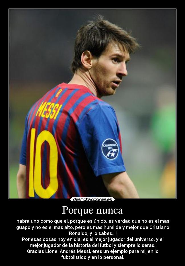 Porque nunca - habra uno como que el, porque es único, es verdad que no es el mas
guapo y no es el mas alto, pero es mas humilde y mejor que Cristiano
Ronaldo, y lo sabes..!!
Por esas cosas hoy en dia, es el mejor jugador del universo, y el
mejor jugador de la historia del futbol y siempre lo seras.
Gracias Lionel Andrés Messi, eres un ejemplo para mi, en lo
fubtolistico y en lo personal.