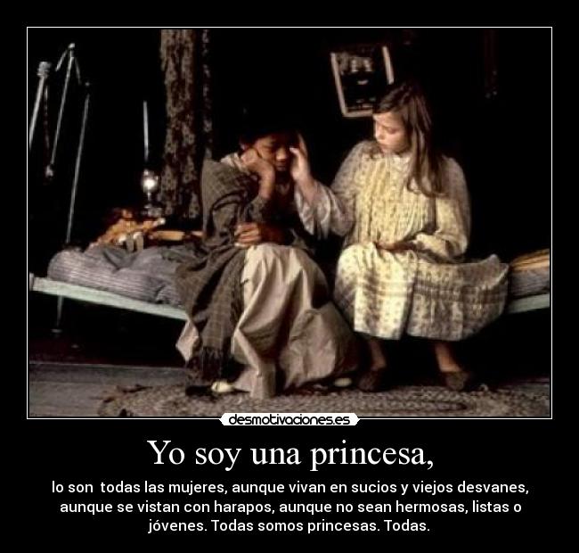Yo soy una princesa, - lo son  todas las mujeres, aunque vivan en sucios y viejos desvanes,
aunque se vistan con harapos, aunque no sean hermosas, listas o
jóvenes. Todas somos princesas. Todas.