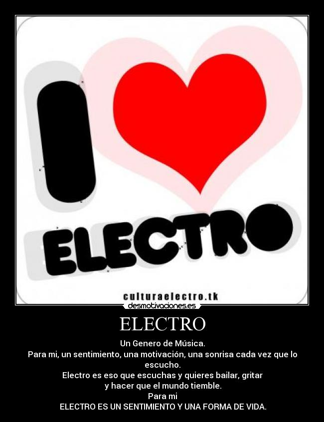 ELECTRO - Un Genero de Música.
Para mi, un sentimiento, una motivación, una sonrisa cada vez que lo escucho.
Electro es eso que escuchas y quieres bailar, gritar
 y hacer que el mundo tiemble.
Para mi
 ELECTRO ES UN SENTIMIENTO Y UNA FORMA DE VIDA.