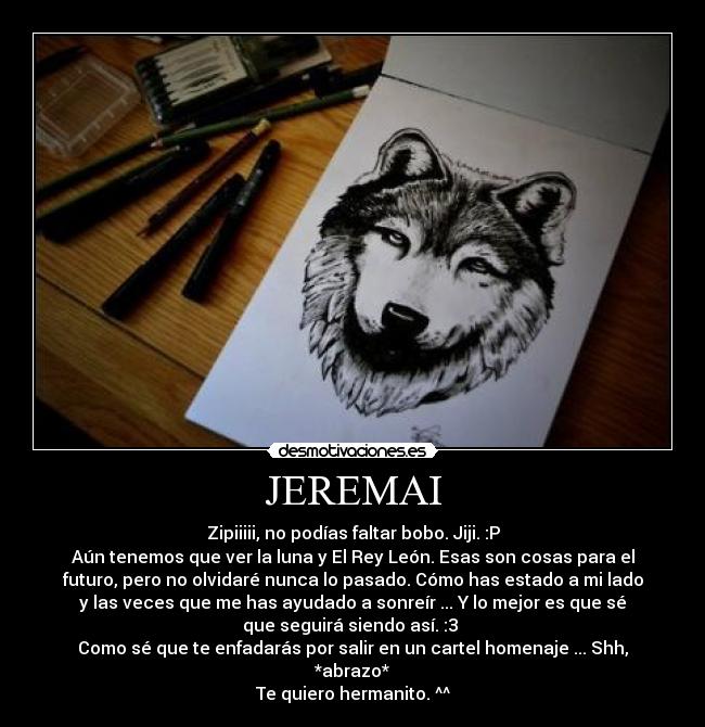 JEREMAI - Zipiiiii, no podías faltar bobo. Jiji. :P
Aún tenemos que ver la luna y El Rey León. Esas son cosas para el
futuro, pero no olvidaré nunca lo pasado. Cómo has estado a mi lado
y las veces que me has ayudado a sonreír ... Y lo mejor es que sé
que seguirá siendo así. :3 
Como sé que te enfadarás por salir en un cartel homenaje ... Shh,
*abrazo*
Te quiero hermanito. ^^