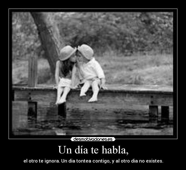 Un día te habla, - el otro te ignora. Un dia tontea contigo, y al otro dia no existes.