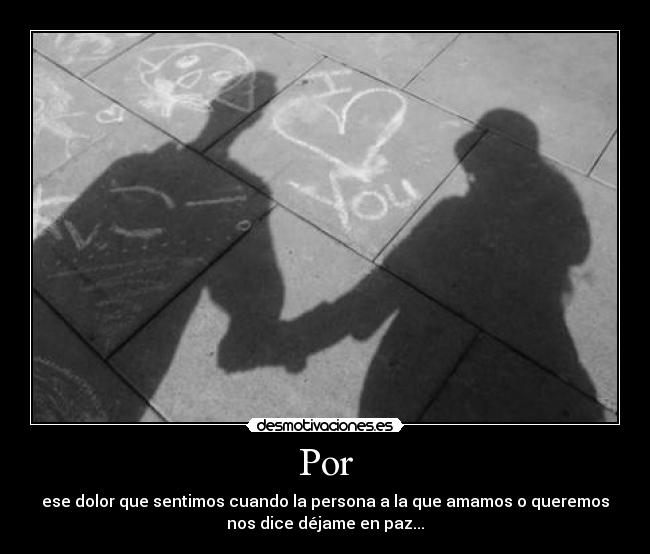 Por - ese dolor que sentimos cuando la persona a la que amamos o queremos
nos dice déjame en paz...