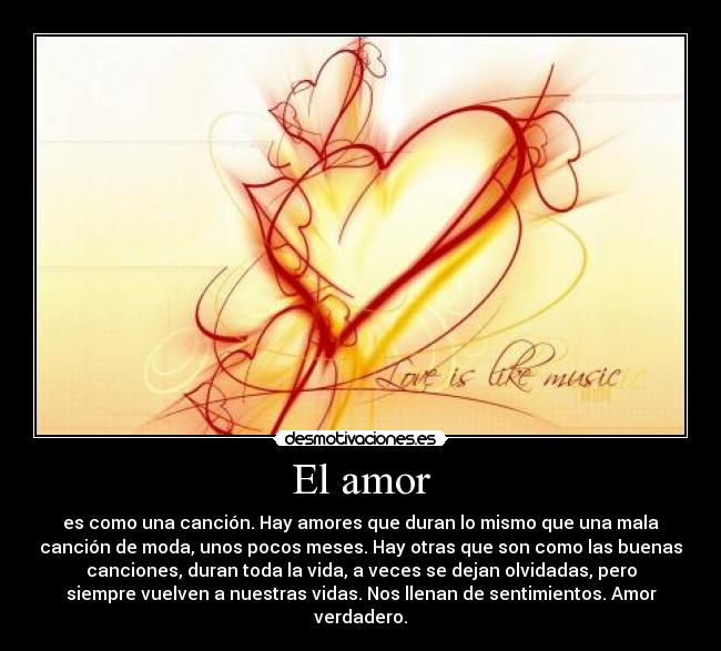 El amor - es como una canción. Hay amores que duran lo mismo que una mala
canción de moda, unos pocos meses. Hay otras que son como las buenas
canciones, duran toda la vida, a veces se dejan olvidadas, pero
siempre vuelven a nuestras vidas. Nos llenan de sentimientos. Amor
verdadero.