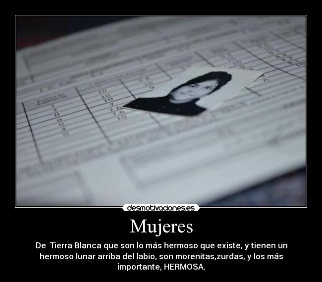 Mujeres - De Tierra Blanca que son lo más hermoso que existe, y tienen un
hermoso lunar arriba del labio, son morenitas,zurdas, y los más
importante, HERMOSA.