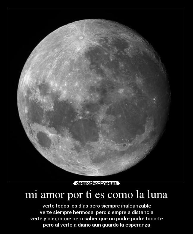 mi amor por ti es como la luna - verte todos los días pero siempre inalcanzable
verte siempre hermosa pero siempre a distancia
verte y alegrarme pero saber que no podre podre tocarte
pero al verte a diario aun guardo la esperanza