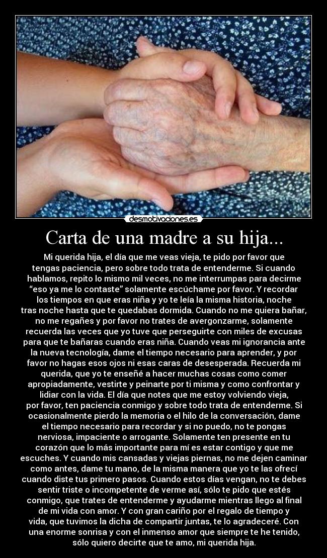 Carta de una madre a su hija... - Mi querida hija, el día que me veas vieja, te pido por favor que
tengas paciencia, pero sobre todo trata de entenderme. Si cuando
hablamos, repito lo mismo mil veces, no me interrumpas para decirme
“eso ya me lo contaste” solamente escúchame por favor. Y recordar
los tiempos en que eras niña y yo te leía la misma historia, noche
tras noche hasta que te quedabas dormida. Cuando no me quiera bañar,
no me regañes y por favor no trates de avergonzarme, solamente
recuerda las veces que yo tuve que perseguirte con miles de excusas
para que te bañaras cuando eras niña. Cuando veas mi ignorancia ante
la nueva tecnología, dame el tiempo necesario para aprender, y por
favor no hagas esos ojos ni esas caras de desesperada. Recuerda mi
querida, que yo te enseñé a hacer muchas cosas como comer
apropiadamente, vestirte y peinarte por ti misma y como confrontar y
lidiar con la vida. El día que notes que me estoy volviendo vieja,
por favor, ten paciencia conmigo y sobre todo trata de entenderme. Si
ocasionalmente pierdo la memoria o el hilo de la conversación, dame
el tiempo necesario para recordar y si no puedo, no te pongas
nerviosa, impaciente o arrogante. Solamente ten presente en tu
corazón que lo más importante para mí es estar contigo y que me
escuches. Y cuando mis cansadas y viejas piernas, no me dejen caminar
como antes, dame tu mano, de la misma manera que yo te las ofrecí
cuando diste tus primero pasos. Cuando estos días vengan, no te debes
sentir triste o incompetente de verme así, sólo te pido que estés
conmigo, que trates de entenderme y ayudarme mientras llego al final
de mi vida con amor. Y con gran cariño por el regalo de tiempo y
vida, que tuvimos la dicha de compartir juntas, te lo agradeceré. Con
una enorme sonrisa y con el inmenso amor que siempre te he tenido,
sólo quiero decirte que te amo, mi querida hija.