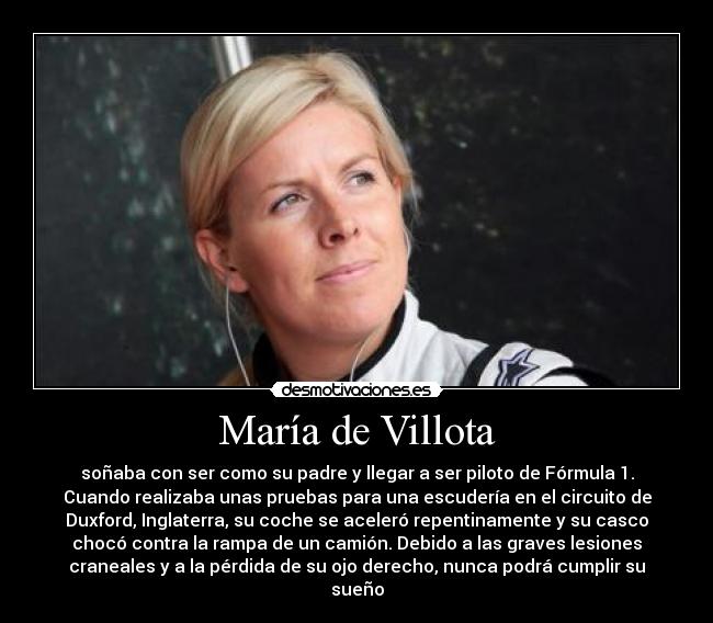 María de Villota - soñaba con ser como su padre y llegar a ser piloto de Fórmula 1.
Cuando realizaba unas pruebas para una escudería en el circuito de
Duxford, Inglaterra, su coche se aceleró repentinamente y su casco
chocó contra la rampa de un camión. Debido a las graves lesiones
craneales y a la pérdida de su ojo derecho, nunca podrá cumplir su
sueño