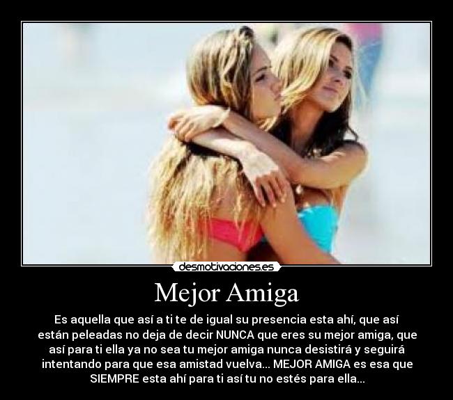 Mejor Amiga - Es aquella que así a ti te de igual su presencia esta ahí, que así
están peleadas no deja de decir NUNCA que eres su mejor amiga, que
así para ti ella ya no sea tu mejor amiga nunca desistirá y seguirá
intentando para que esa amistad vuelva... MEJOR AMIGA es esa que
SIEMPRE esta ahí para ti así tu no estés para ella...