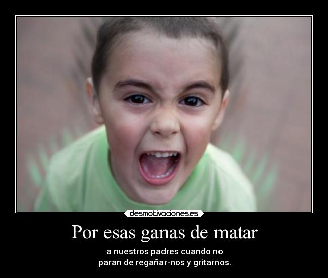 Por esas ganas de matar - a nuestros padres cuando no
paran de regañar-nos y gritarnos.
