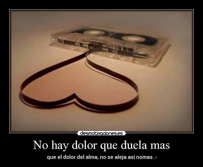 No hay dolor que duela mas - que el dolor del alma, no se aleja así nomas .-
