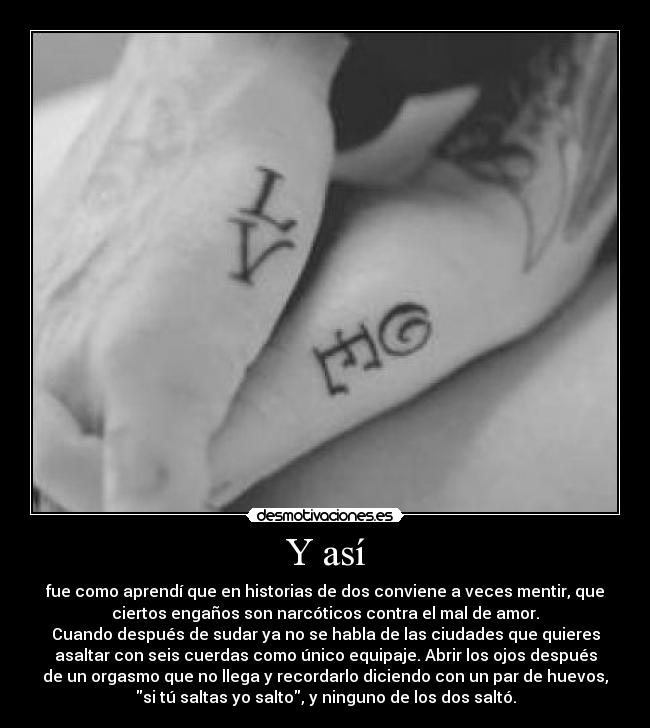 Y así - fue como aprendí que en historias de dos conviene a veces mentir, que
ciertos engaños son narcóticos contra el mal de amor.
Cuando después de sudar ya no se habla de las ciudades que quieres
asaltar con seis cuerdas como único equipaje. Abrir los ojos después
de un orgasmo que no llega y recordarlo diciendo con un par de huevos,
si tú saltas yo salto, y ninguno de los dos saltó.