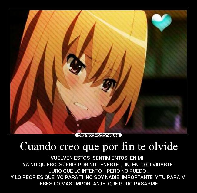 Cuando creo que por fin te olvide - VUELVEN ESTOS SENTIMIENTOS EN MI
YA NO QUIERO SUFRIR POR NO TENERTE , INTENTO OLVIDARTE
JURO QUE LO INTENTO , PERO NO PUEDO .
Y LO PEOR ES QUE YO PARA TI NO SOY NADIE IMPORTANTE Y TU PARA MI
ERES LO MAS IMPORTANTE QUE PUDO PASARME