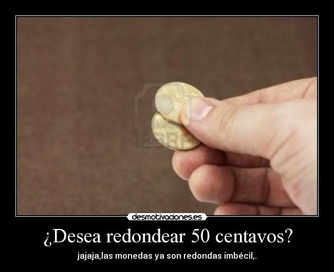 ¿Desea redondear 50 centavos? - jajaja,las monedas ya son redondas imbécil,.