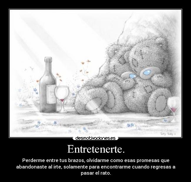 Entretenerte. - Perderme entre tus brazos, olvidarme como esas promesas que
abandonaste al irte, solamente para encontrarme cuando regresas a
pasar el rato.