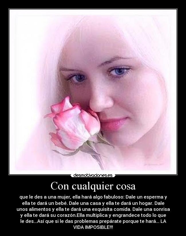 Con cualquier cosa - que le des a una mujer, ella hará algo fabuloso: Dale un esperma y
ella te dará un bebé. Dale una casa y ella te dará un hogar. Dale
unos alimentos y ella te dará una exquisita comida. Dale una sonrisa
y ella te dará su corazón.Ella multiplica y engrandece todo lo que
le des...Así que si le das problemas prepárate porque te hará... LA
VIDA IMPOSIBLE!!!