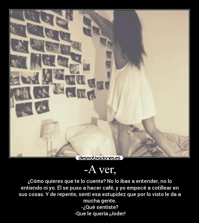 -A ver, - ¿Cómo quieres que te lo cuente? No lo ibas a entender, no lo
entiendo ni yo. Él se puso a hacer café, y yo empecé a cotillear en
sus cosas. Y de repente, sentí esa estupidez que por lo visto le da a
mucha gente.
-¿Qué sentiste?
-Que le quería ¡Joder!