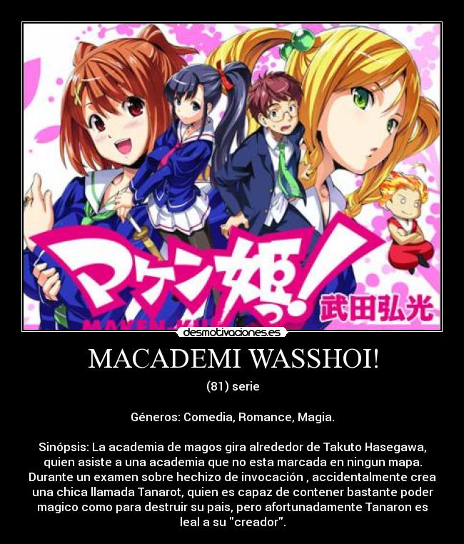 MACADEMI WASSHOI! - (81) serie

Géneros: Comedia, Romance, Magia.

Sinópsis: La academia de magos gira alrededor de Takuto Hasegawa,
quien asiste a una academia que no esta marcada en ningun mapa.
Durante un examen sobre hechizo de invocación , accidentalmente crea
una chica llamada Tanarot, quien es capaz de contener bastante poder
magico como para destruir su pais, pero afortunadamente Tanaron es
leal a su creador.