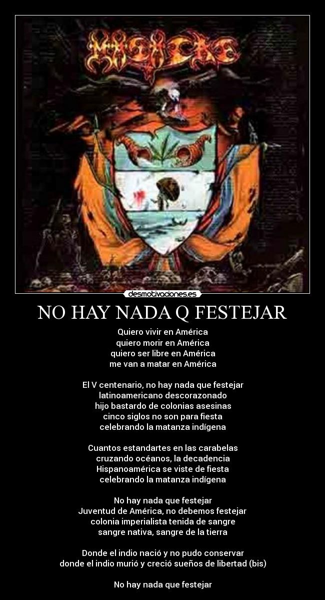 NO HAY NADA Q FESTEJAR - Quiero vivir en América
quiero morir en América
quiero ser libre en América
me van a matar en América
El V centenario, no hay nada que festejar
latinoamericano descorazonado
hijo bastardo de colonias asesinas
cinco siglos no son para fiesta
celebrando la matanza indígena
Cuantos estandartes en las carabelas
cruzando océanos, la decadencia
Hispanoamérica se viste de fiesta
celebrando la matanza indígena
No hay nada que festejar
Juventud de América, no debemos festejar
colonia imperialista tenida de sangre
sangre nativa, sangre de la tierra
Donde el indio nació y no pudo conservar
donde el indio murió y creció sueños de libertad (bis)
No hay nada que festejar
