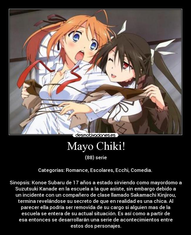 Mayo Chiki! - (88) serie

Categorías: Romance, Escolares, Ecchi, Comedia. 

Sinopsis: Konoe Subaru de 17 años a estado sirviendo como mayordomo a
Suzutsuki Kanade en la escuela a la que asiste, sin embargo debido a
un incidente con un compañero de clase llamado Sakamachi Kinjirou,
termina revelándose su secreto de que en realidad es una chica. Al
parecer ella podría ser removida de su cargo si alguien mas de la
escuela se entera de su actual situación. Es así como a partir de
esa entonces se desarrollarán una serie de acontecimientos entre
estos dos personajes.