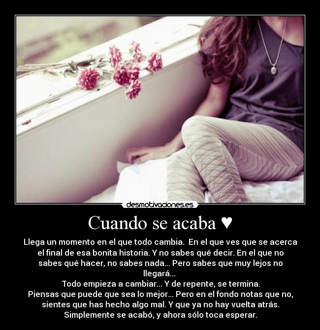 Cuando se acaba ♥ - Llega un momento en el que todo cambia. En el que ves que se acerca
el final de esa bonita historia. Y no sabes qué decir. En el que no
sabes qué hacer, no sabes nada... Pero sabes que muy lejos no
llegará...
Todo empieza a cambiar... Y de repente, se termina.
Piensas que puede que sea lo mejor... Pero en el fondo notas que no,
sientes que has hecho algo mal. Y que ya no hay vuelta atrás.
Simplemente se acabó, y ahora sólo toca esperar.