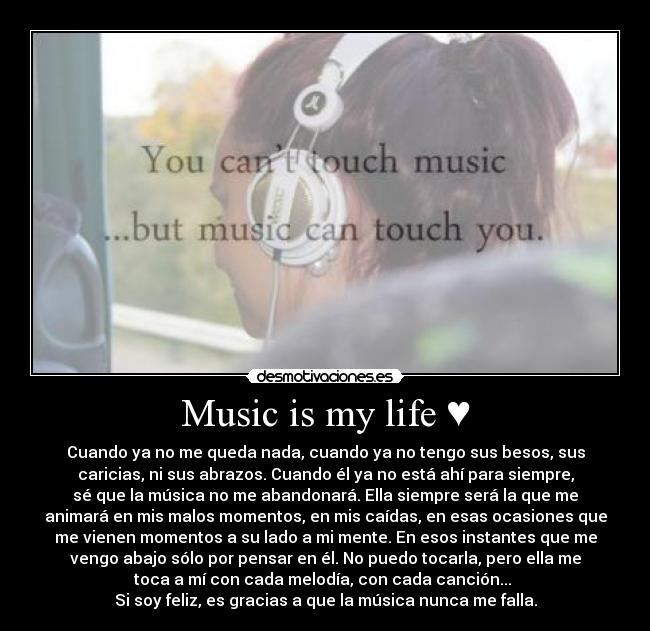 Music is my life ♥ - Cuando ya no me queda nada, cuando ya no tengo sus besos, sus
caricias, ni sus abrazos. Cuando él ya no está ahí para siempre,
sé que la música no me abandonará. Ella siempre será la que me
animará en mis malos momentos, en mis caídas, en esas ocasiones que
me vienen momentos a su lado a mi mente. En esos instantes que me
vengo abajo sólo por pensar en él. No puedo tocarla, pero ella me
toca a mí con cada melodía, con cada canción...
Si soy feliz, es gracias a que la música nunca me falla.