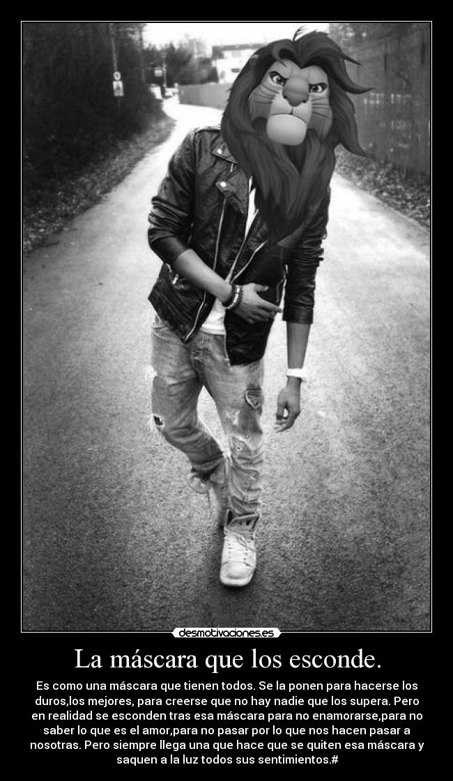 La máscara que los esconde. - Es como una máscara que tienen todos. Se la ponen para hacerse los
duros,los mejores, para creerse que no hay nadie que los supera. Pero
en realidad se esconden tras esa máscara para no enamorarse,para no
saber lo que es el amor,para no pasar por lo que nos hacen pasar a
nosotras. Pero siempre llega una que hace que se quiten esa máscara y
saquen a la luz todos sus sentimientos.#