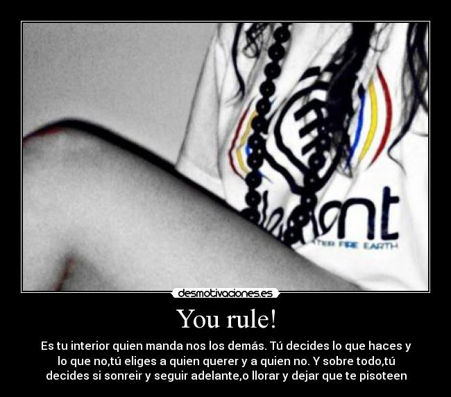 You rule! - Es tu interior quien manda nos los demás. Tú decides lo que haces y
lo que no,tú eliges a quien querer y a quien no. Y sobre todo,tú
decides si sonreir y seguir adelante,o llorar y dejar que te pisoteen