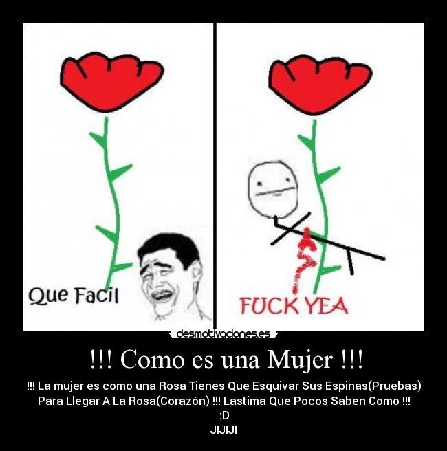 !!! Como es una Mujer !!! - !!! La mujer es como una Rosa Tienes Que Esquivar Sus Espinas(Pruebas)
Para Llegar A La Rosa(Corazón) !!! Lastima Que Pocos Saben Como !!!
:D
JIJIJI