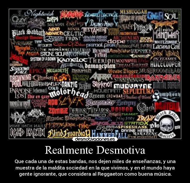 Realmente Desmotiva - Que cada una de estas bandas, nos dejen miles de enseñanzas, y una
muestra de la maldita sociedad en la que vivimos, y en el mundo haya
gente ignorante, que considera al Reggaeton como buena música.