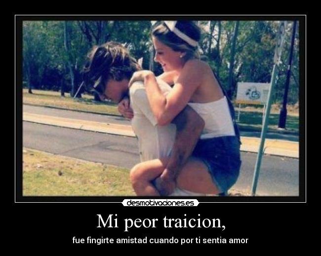 Mi peor traicion, - fue fingirte amistad cuando por ti sentia amor