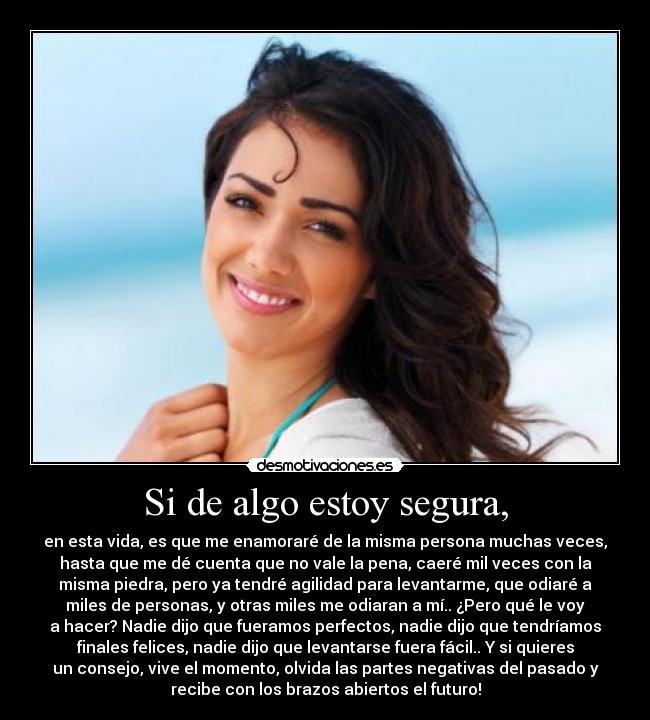 Si de algo estoy segura, - en esta vida, es que me enamoraré de la misma persona muchas veces,
hasta que me dé cuenta que no vale la pena, caeré mil veces con la
misma piedra, pero ya tendré agilidad para levantarme, que odiaré a
miles de personas, y otras miles me odiaran a mí.. ¿Pero qué le voy
a hacer? Nadie dijo que fueramos perfectos, nadie dijo que tendríamos
finales felices, nadie dijo que levantarse fuera fácil.. Y si quieres
un consejo, vive el momento, olvida las partes negativas del pasado y
recibe con los brazos abiertos el futuro!