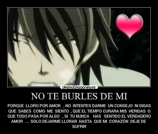 NO TE BURLES DE MI - PORQUE LLORO POR AMOR , NO INTENTES DARME UN CONSEJO NI DIGAS
QUE SABES COMO ME SIENTO , QUE EL TIEMPO CURARA MIS HERIDAS O
QUE TODO PASA POR ALGO , SI TU NUNCA HAS SENTIDO EL VERDADERO
AMOR ... SOLO DEJARME LLORAR HASTA QUE MI CORAZÓN DEJE DE
SUFRIR